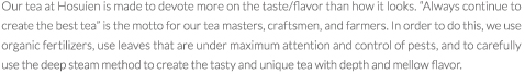 Our tea at Hosuien is made to devote more on the taste/flavor than how it looks. gAlways continue to create the best teah is the motto for our tea masters, craftsmen, and farmers. In order to do this, we use organic fertilizers, use leaves that are under maximum attention and control of pests, and to carefully use the deep steam method to create the tasty and unique tea with depth and mellow flavor. 