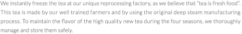 We instantly freeze the tea at our unique reprocessing factory, as we believe that gtea is fresh foodh. This tea is made by our well trained farmers and by using the original deep steam manufacturing process. To maintain the flavor of the high quality new tea during the four seasons, we thoroughly manage and store them safely.